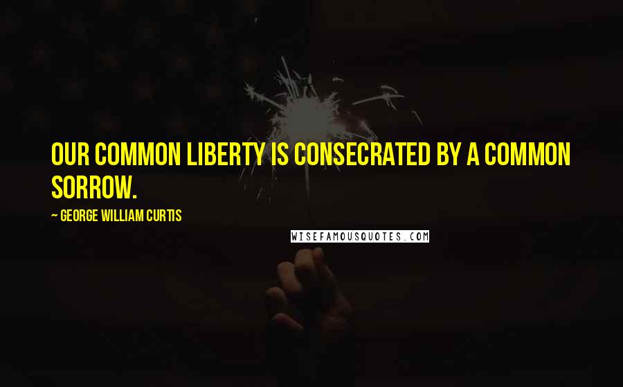 George William Curtis Quotes: Our common liberty is consecrated by a common sorrow.