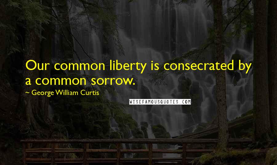George William Curtis Quotes: Our common liberty is consecrated by a common sorrow.