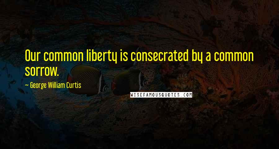 George William Curtis Quotes: Our common liberty is consecrated by a common sorrow.