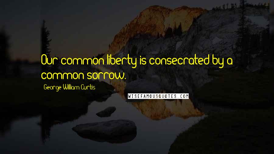 George William Curtis Quotes: Our common liberty is consecrated by a common sorrow.