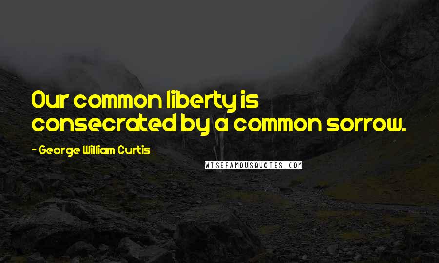 George William Curtis Quotes: Our common liberty is consecrated by a common sorrow.