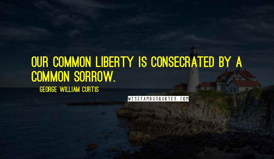 George William Curtis Quotes: Our common liberty is consecrated by a common sorrow.