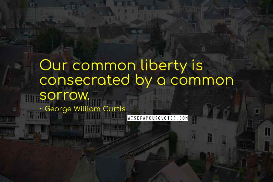 George William Curtis Quotes: Our common liberty is consecrated by a common sorrow.