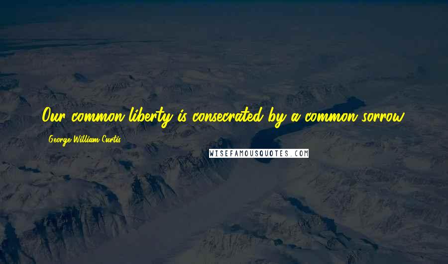 George William Curtis Quotes: Our common liberty is consecrated by a common sorrow.