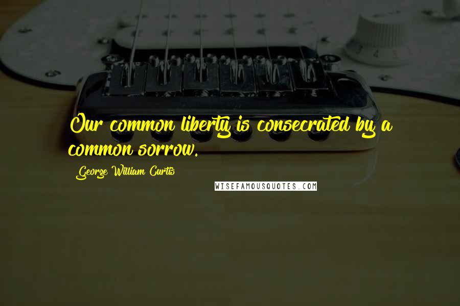 George William Curtis Quotes: Our common liberty is consecrated by a common sorrow.