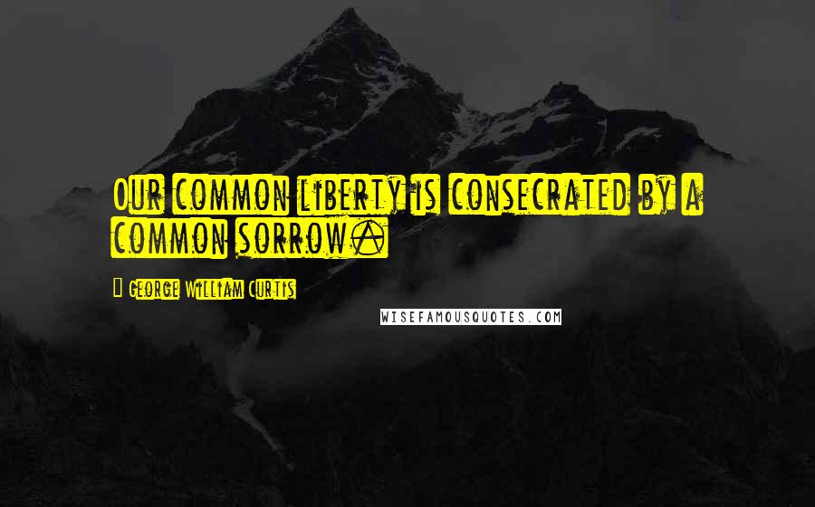 George William Curtis Quotes: Our common liberty is consecrated by a common sorrow.