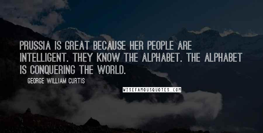 George William Curtis Quotes: Prussia is great because her people are intelligent. They know the alphabet. The alphabet is conquering the world.