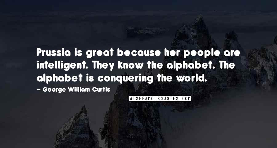 George William Curtis Quotes: Prussia is great because her people are intelligent. They know the alphabet. The alphabet is conquering the world.