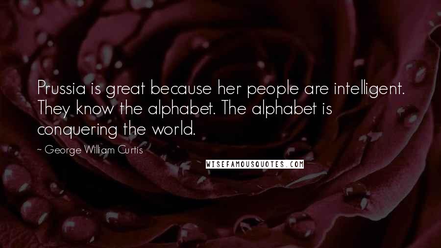 George William Curtis Quotes: Prussia is great because her people are intelligent. They know the alphabet. The alphabet is conquering the world.