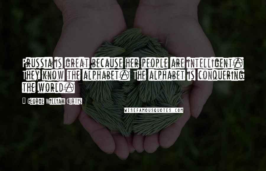 George William Curtis Quotes: Prussia is great because her people are intelligent. They know the alphabet. The alphabet is conquering the world.
