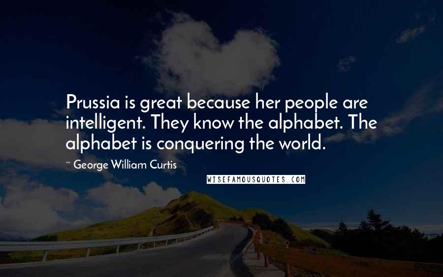George William Curtis Quotes: Prussia is great because her people are intelligent. They know the alphabet. The alphabet is conquering the world.