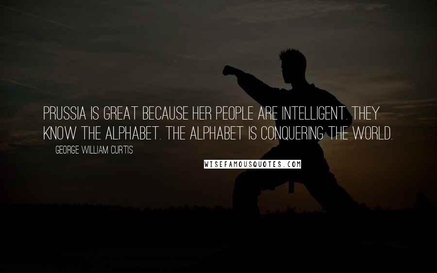 George William Curtis Quotes: Prussia is great because her people are intelligent. They know the alphabet. The alphabet is conquering the world.