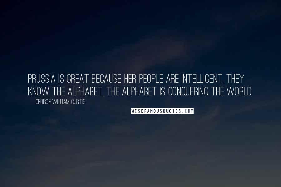 George William Curtis Quotes: Prussia is great because her people are intelligent. They know the alphabet. The alphabet is conquering the world.