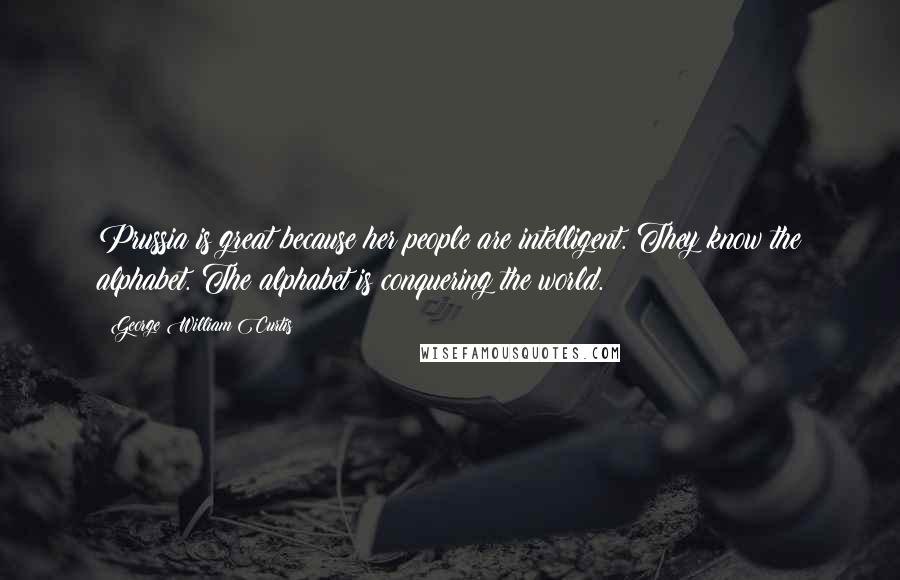 George William Curtis Quotes: Prussia is great because her people are intelligent. They know the alphabet. The alphabet is conquering the world.