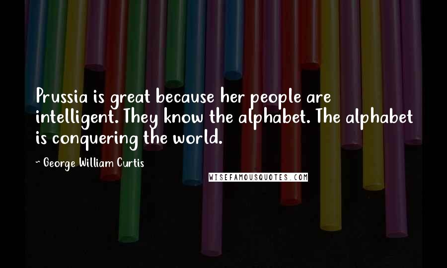 George William Curtis Quotes: Prussia is great because her people are intelligent. They know the alphabet. The alphabet is conquering the world.