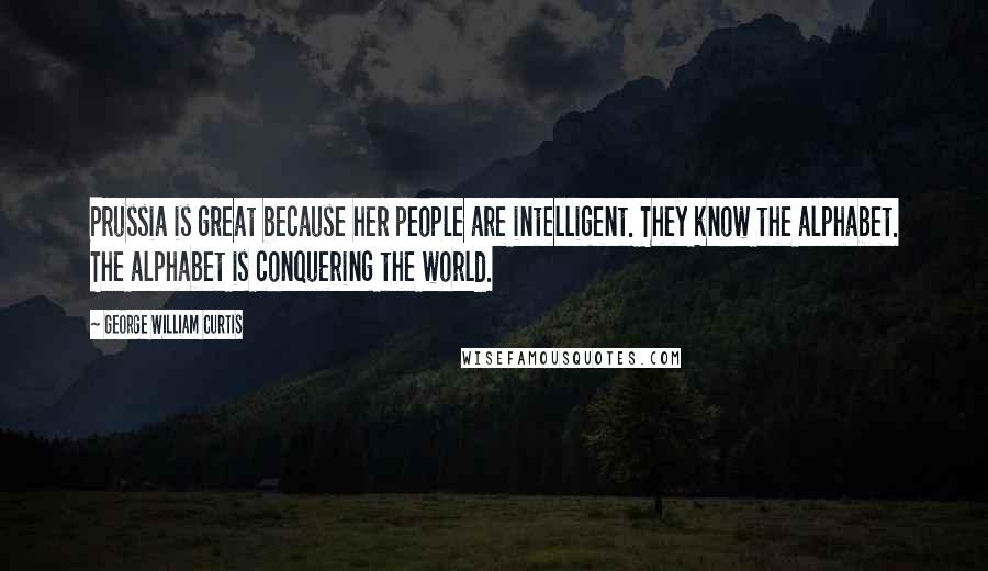 George William Curtis Quotes: Prussia is great because her people are intelligent. They know the alphabet. The alphabet is conquering the world.