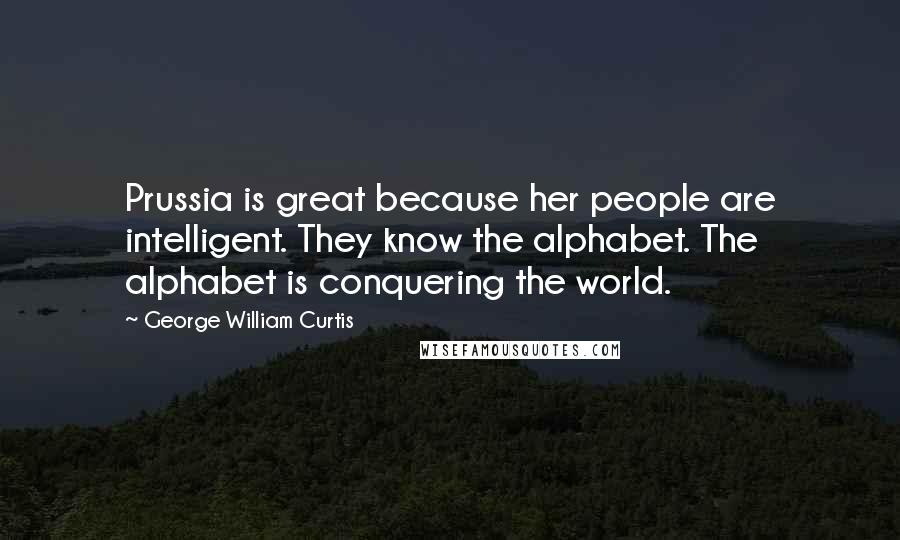 George William Curtis Quotes: Prussia is great because her people are intelligent. They know the alphabet. The alphabet is conquering the world.