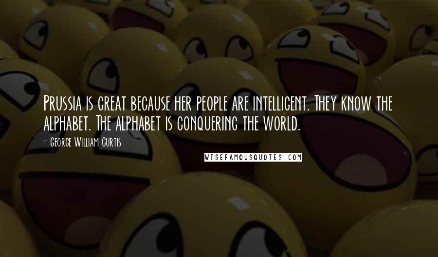 George William Curtis Quotes: Prussia is great because her people are intelligent. They know the alphabet. The alphabet is conquering the world.