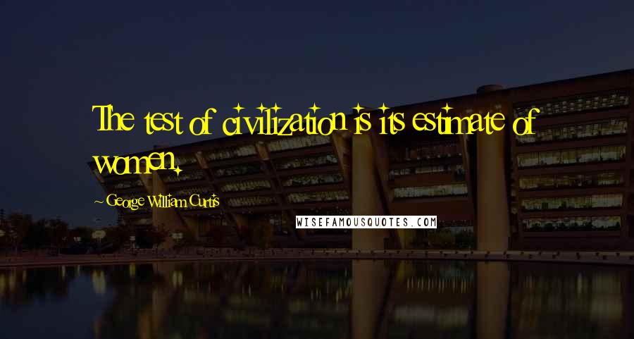 George William Curtis Quotes: The test of civilization is its estimate of women.