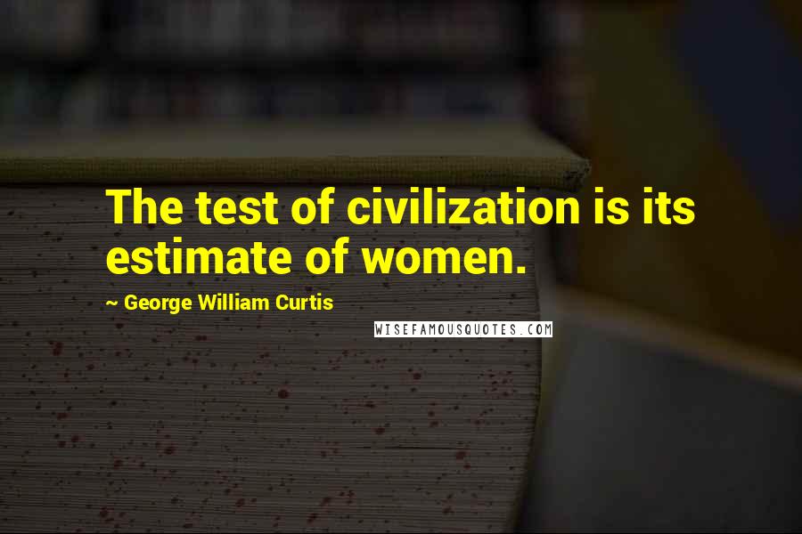 George William Curtis Quotes: The test of civilization is its estimate of women.