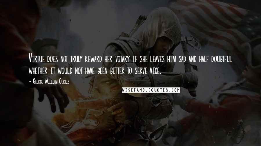 George William Curtis Quotes: Virtue does not truly reward her votary if she leaves him sad and half doubtful whether it would not have been better to serve vice.