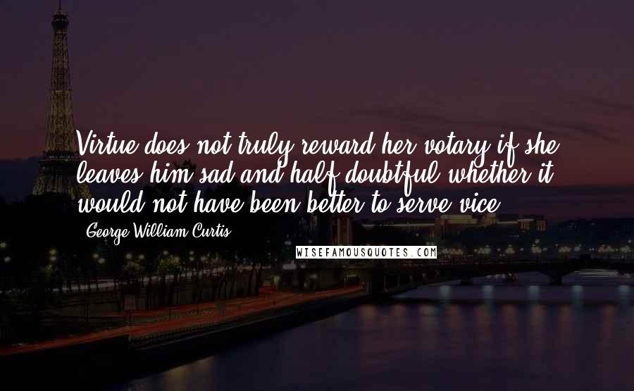 George William Curtis Quotes: Virtue does not truly reward her votary if she leaves him sad and half doubtful whether it would not have been better to serve vice.