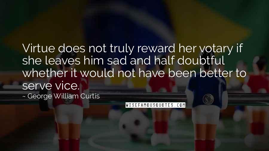 George William Curtis Quotes: Virtue does not truly reward her votary if she leaves him sad and half doubtful whether it would not have been better to serve vice.