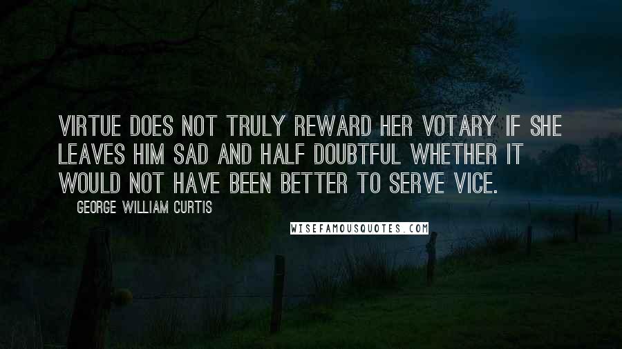 George William Curtis Quotes: Virtue does not truly reward her votary if she leaves him sad and half doubtful whether it would not have been better to serve vice.