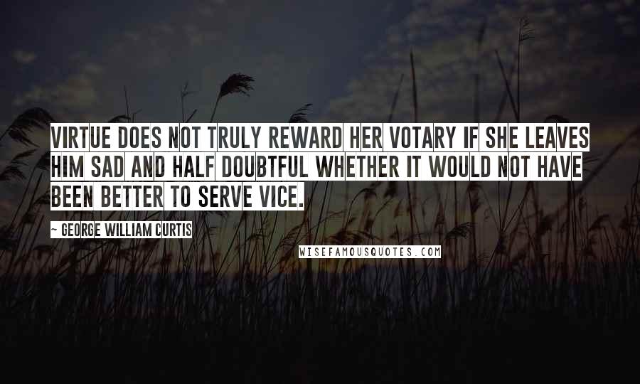 George William Curtis Quotes: Virtue does not truly reward her votary if she leaves him sad and half doubtful whether it would not have been better to serve vice.