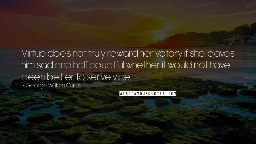 George William Curtis Quotes: Virtue does not truly reward her votary if she leaves him sad and half doubtful whether it would not have been better to serve vice.