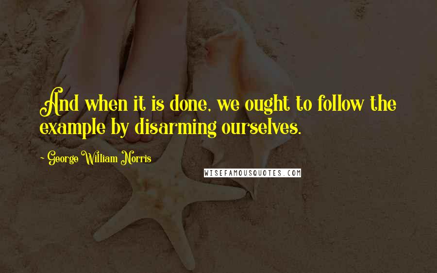 George William Norris Quotes: And when it is done, we ought to follow the example by disarming ourselves.