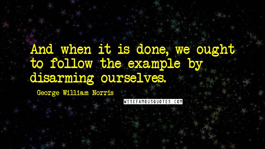 George William Norris Quotes: And when it is done, we ought to follow the example by disarming ourselves.