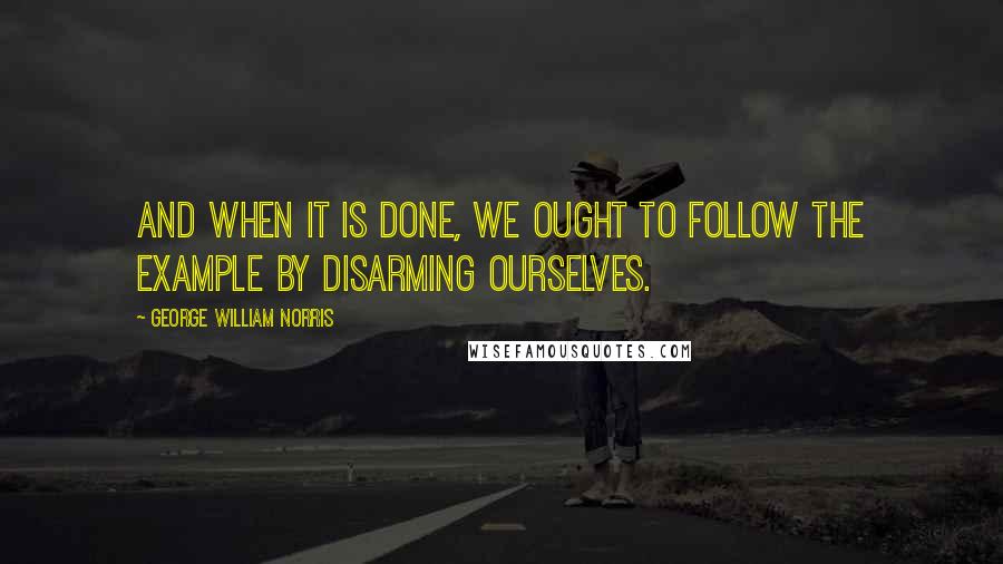 George William Norris Quotes: And when it is done, we ought to follow the example by disarming ourselves.