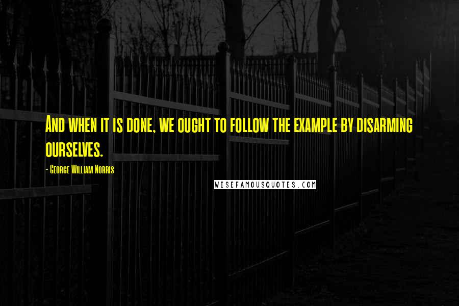 George William Norris Quotes: And when it is done, we ought to follow the example by disarming ourselves.