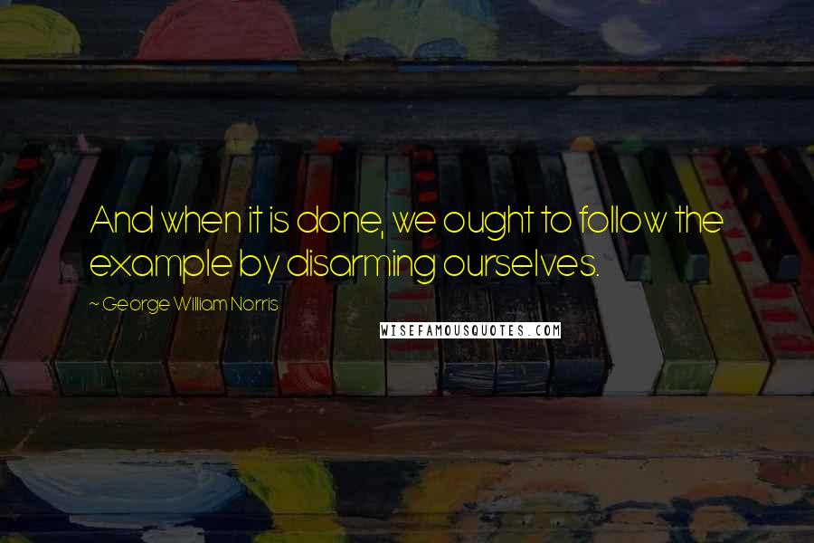 George William Norris Quotes: And when it is done, we ought to follow the example by disarming ourselves.