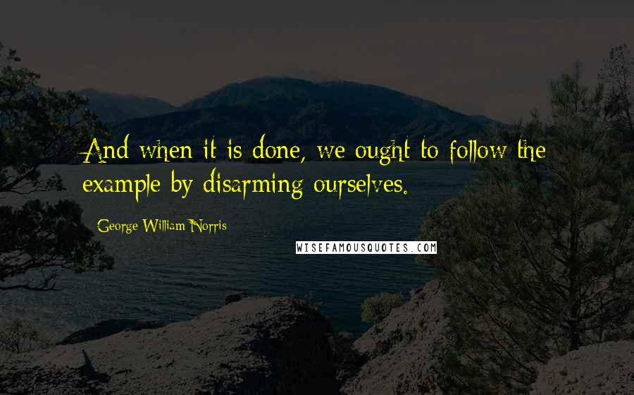 George William Norris Quotes: And when it is done, we ought to follow the example by disarming ourselves.