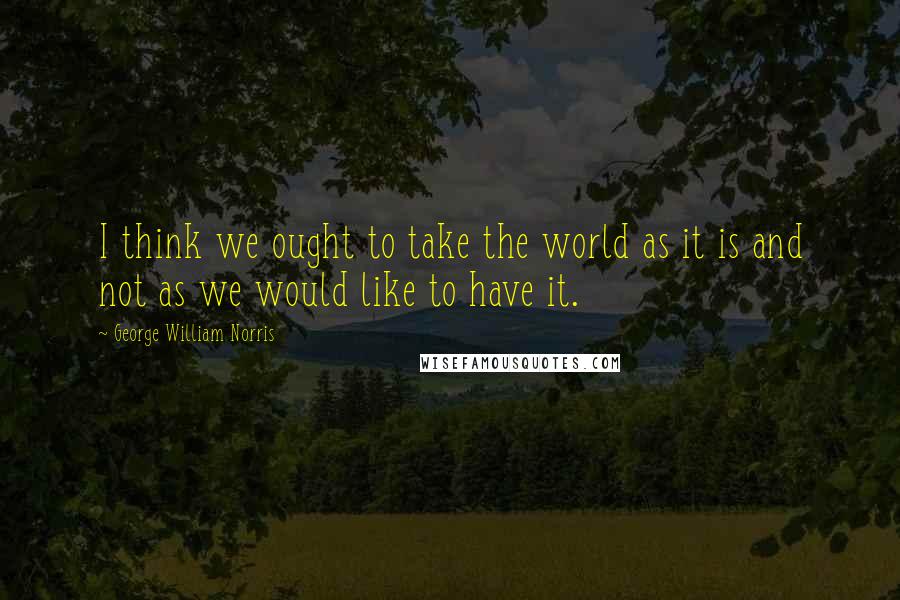 George William Norris Quotes: I think we ought to take the world as it is and not as we would like to have it.