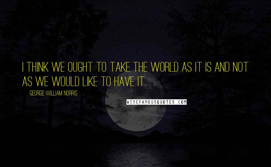 George William Norris Quotes: I think we ought to take the world as it is and not as we would like to have it.