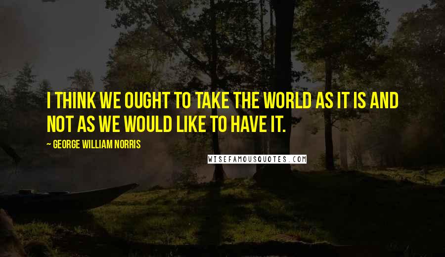 George William Norris Quotes: I think we ought to take the world as it is and not as we would like to have it.