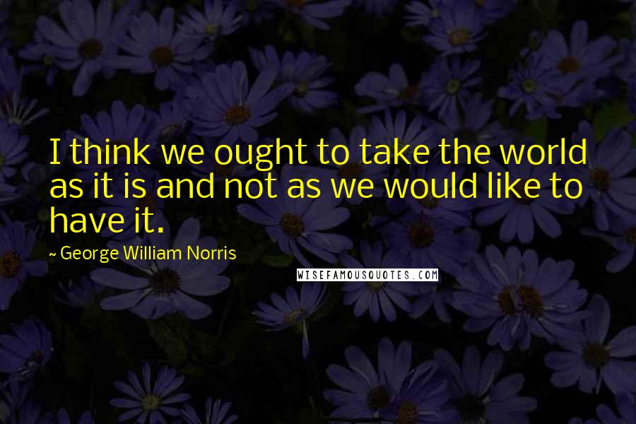 George William Norris Quotes: I think we ought to take the world as it is and not as we would like to have it.