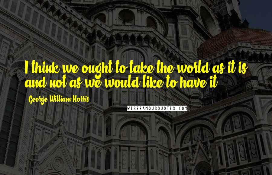 George William Norris Quotes: I think we ought to take the world as it is and not as we would like to have it.