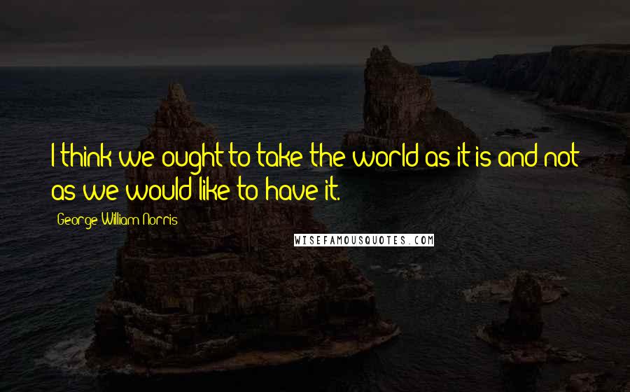 George William Norris Quotes: I think we ought to take the world as it is and not as we would like to have it.