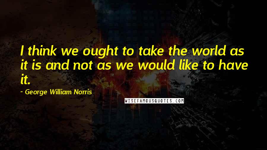 George William Norris Quotes: I think we ought to take the world as it is and not as we would like to have it.