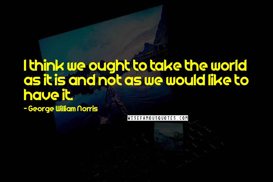 George William Norris Quotes: I think we ought to take the world as it is and not as we would like to have it.