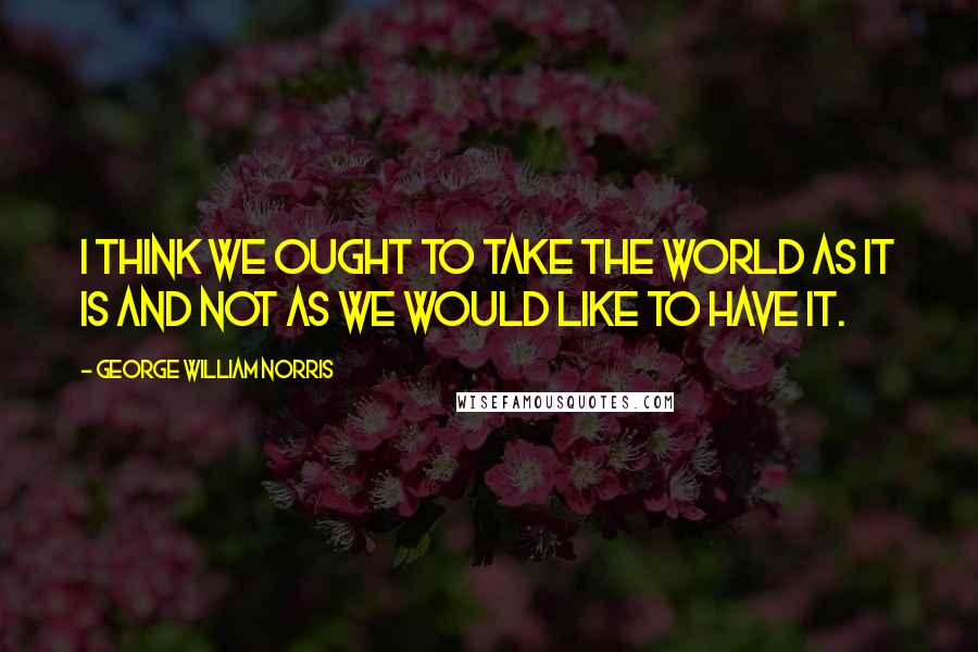 George William Norris Quotes: I think we ought to take the world as it is and not as we would like to have it.