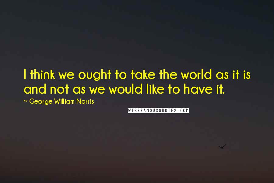 George William Norris Quotes: I think we ought to take the world as it is and not as we would like to have it.