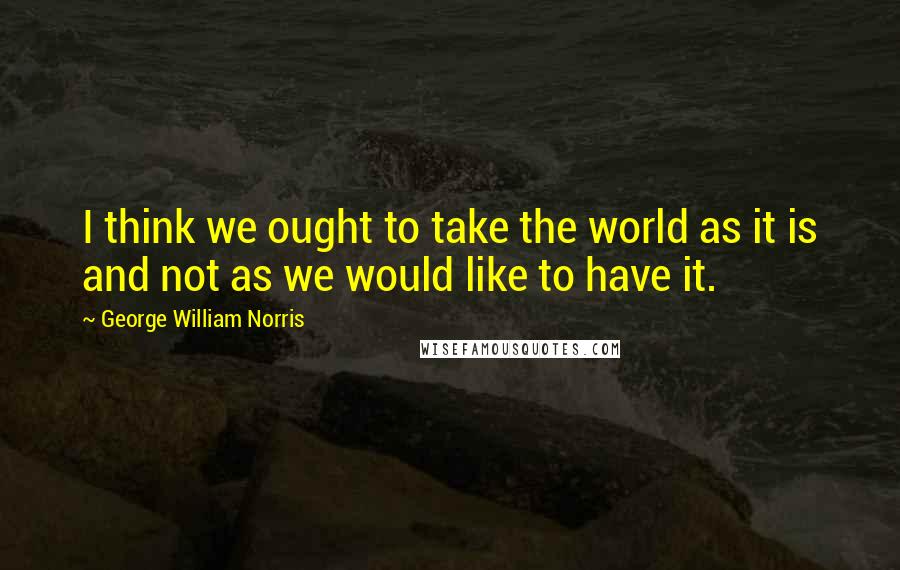 George William Norris Quotes: I think we ought to take the world as it is and not as we would like to have it.