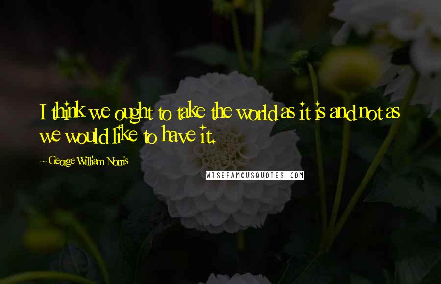 George William Norris Quotes: I think we ought to take the world as it is and not as we would like to have it.