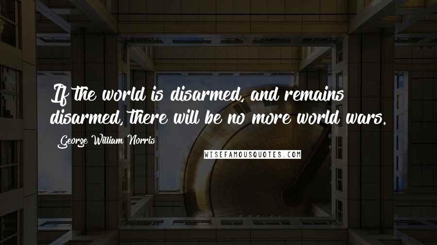 George William Norris Quotes: If the world is disarmed, and remains disarmed, there will be no more world wars.