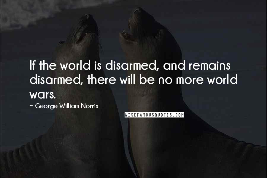 George William Norris Quotes: If the world is disarmed, and remains disarmed, there will be no more world wars.